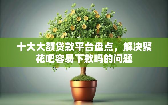 十大大额贷款平台盘点，解决聚花吧容易下款吗的问题