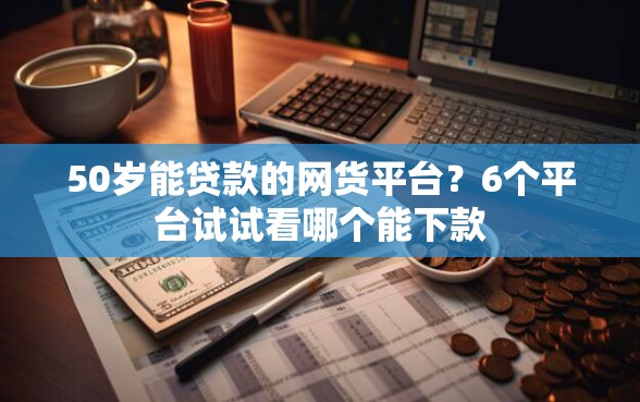 50岁能贷款的网货平台？6个平台试试看哪个能下款