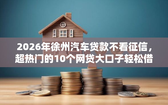 2026年徐州汽车贷款不看征信，超热门的10个网贷大口子轻松借平台推荐