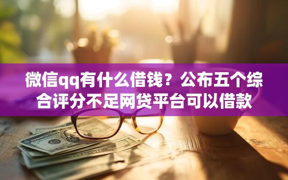 微信qq有什么借钱？公布五个综合评分不足网贷平台可以借款