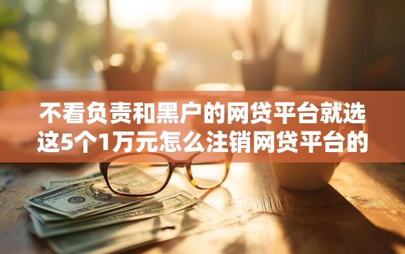 不看负责和黑户的网贷平台就选这5个1万元怎么注销网贷平台的账号
