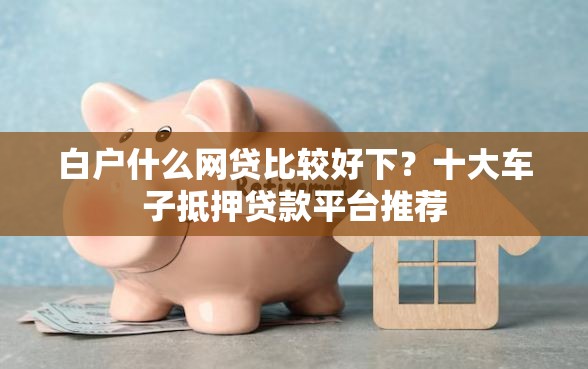 白户什么网贷比较好下？十大车子抵押贷款平台推荐