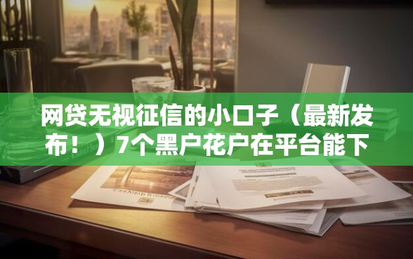 网贷无视征信的小口子（最新发布！）7个黑户花户在平台能下款