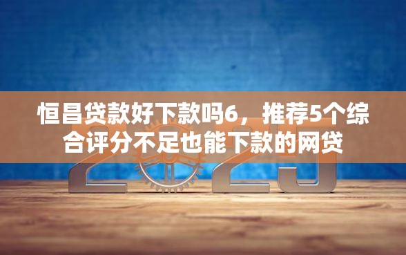 恒昌贷款好下款吗6，推荐5个综合评分不足也能下款的网贷