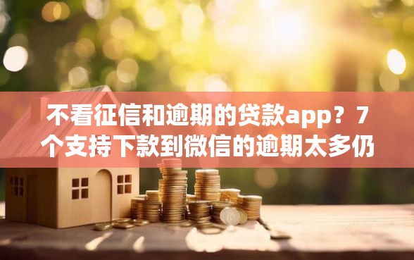 不看征信和逾期的贷款app？7个支持下款到微信的逾期太多仍可下款的平台