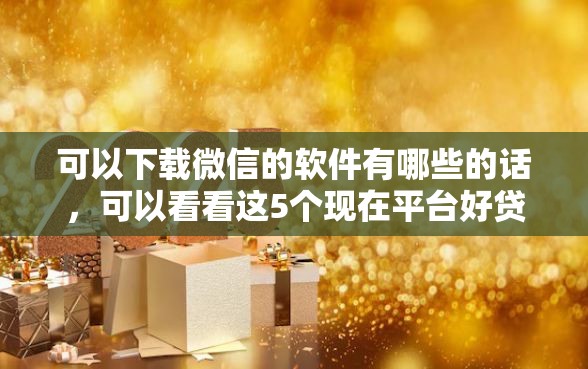 可以下载微信的软件有哪些的话，可以看看这5个现在平台好贷款