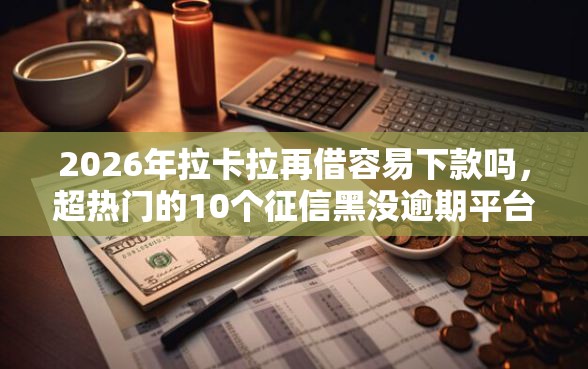 2026年拉卡拉再借容易下款吗，超热门的10个征信黑没逾期平台可以贷到钱推荐