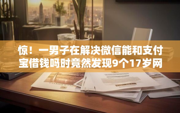 惊！一男子在解决微信能和支付宝借钱吗时竟然发现9个17岁网贷平台，事后分享了出来