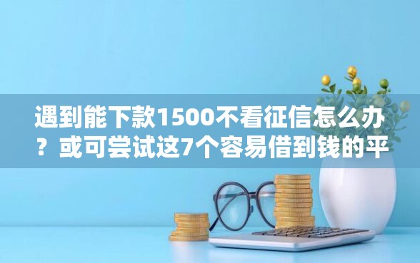 遇到能下款1500不看征信怎么办？或可尝试这7个容易借到钱的平台