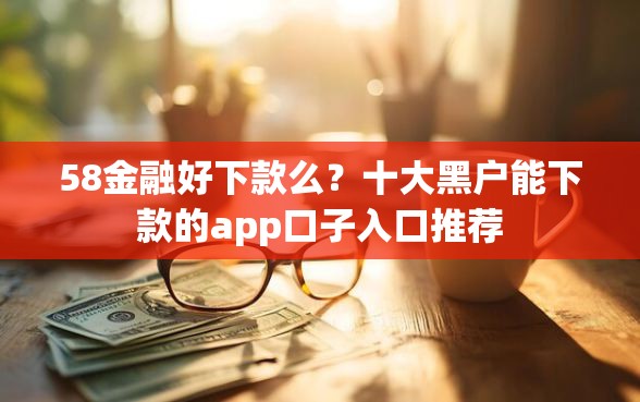 58金融好下款么？十大黑户能下款的app口子入口推荐