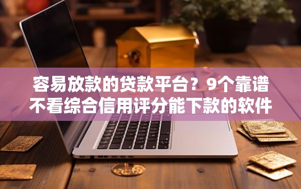 容易放款的贷款平台？9个靠谱不看综合信用评分能下款的软件推荐