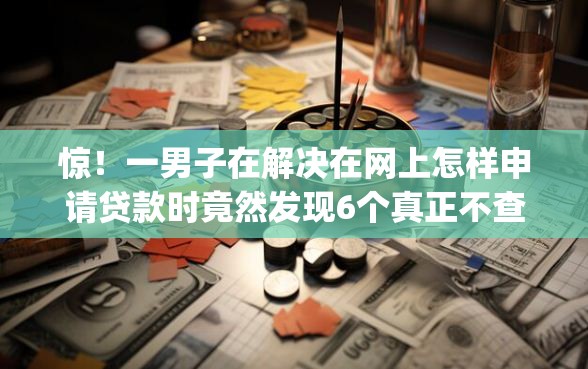 惊！一男子在解决在网上怎样申请贷款时竟然发现6个真正不查征信的贷款app，事后分享了出来