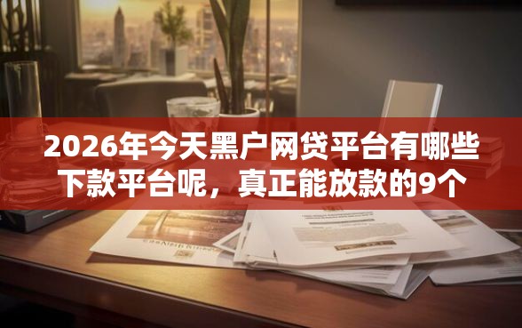 2026年今天黑户网贷平台有哪些下款平台呢，真正能放款的9个新号易贷速审秒下款软件推荐
