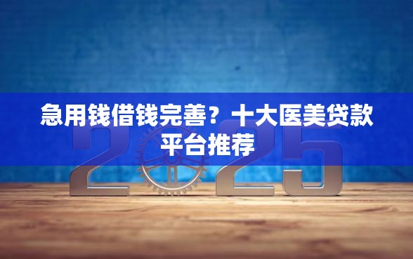 急用钱借钱完善？十大医美贷款平台推荐