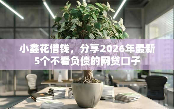 小鑫花借钱，分享2026年最新5个不看负债的网贷口子