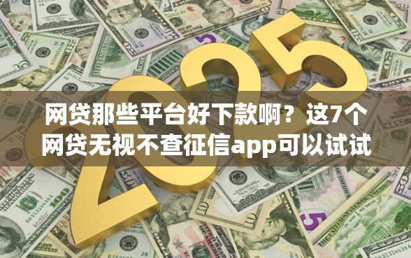 网贷那些平台好下款啊?这7个网贷无视不查征信app可以试试 网贷那些平台好下款啊?这7个网贷无视不查征信app可以试试