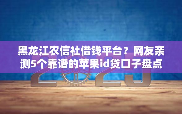 黑龙江农信社借钱平台？网友亲测5个靠谱的苹果id贷口子盘点