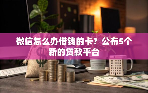 微信怎么办借钱的卡？公布5个新的贷款平台