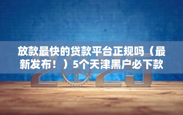 放款最快的贷款平台正规吗（最新发布！）5个天津黑户必下款的口子