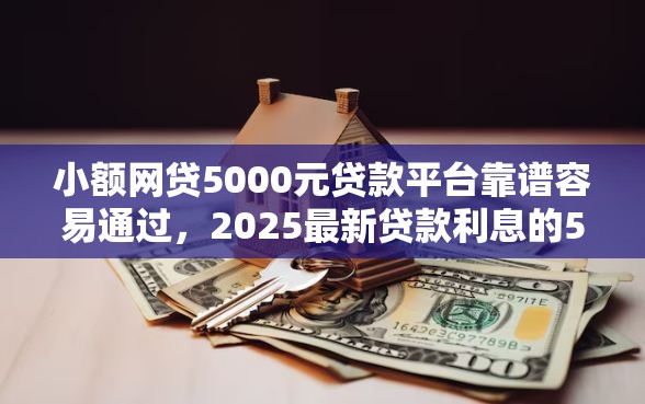 小额网贷5000元贷款平台靠谱容易通过，2025最新贷款利息的5个平台介绍