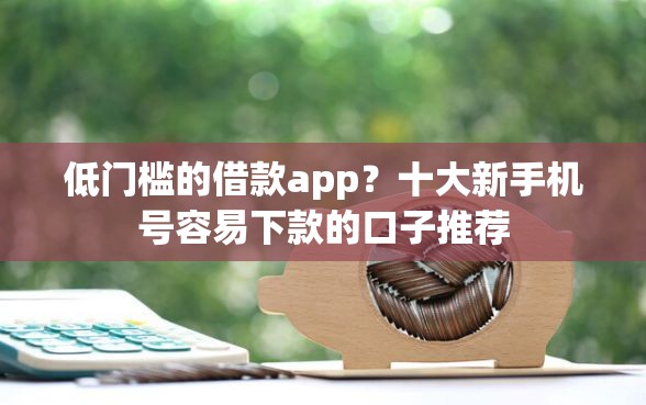 低门槛的借款app？十大新手机号容易下款的口子推荐