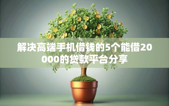 解决高端手机借钱的5个能借20000的贷款平台分享
