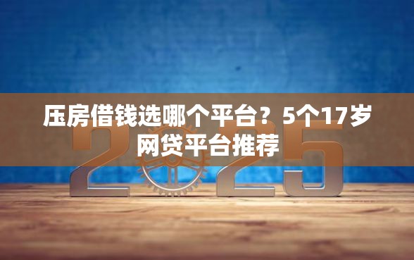 压房借钱选哪个平台？5个17岁网贷平台推荐