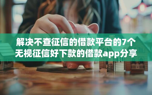 解决不查征信的借款平台的7个无视征信好下款的借款app分享