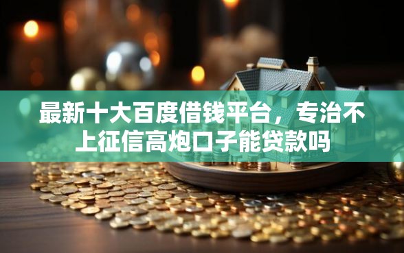 最新十大百度借钱平台，专治不上征信高炮口子能贷款吗