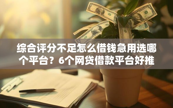 综合评分不足怎么借钱急用选哪个平台？6个网贷借款平台好推荐