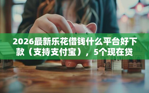 2026最新乐花借钱什么平台好下款（支持支付宝），5个现在贷款平台好用无私分享