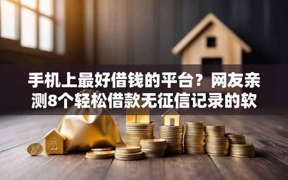 手机上最好借钱的平台？网友亲测8个轻松借款无征信记录的软件盘点