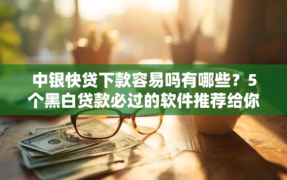 中银快贷下款容易吗有哪些？5个黑白贷款必过的软件推荐给你