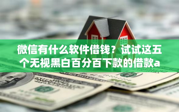 微信有什么软件借钱？试试这五个无视黑白百分百下款的借款app