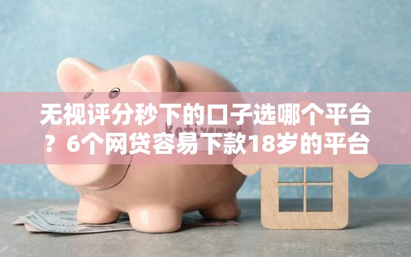 无视评分秒下的口子选哪个平台？6个网贷容易下款18岁的平台推荐