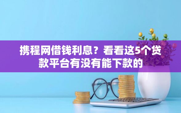 携程网借钱利息？看看这5个贷款平台有没有能下款的