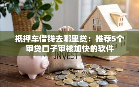 抵押车借钱去哪里贷：推荐5个审贷口子审核加快的软件