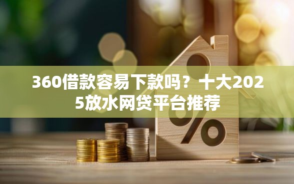 360借款容易下款吗？十大2025放水网贷平台推荐