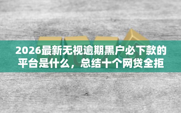 2026最新无视逾期黑户必下款的平台是什么,总结十个网贷全拒能下款的平台! 2026最新无视逾期黑户必下款的平台是什么,总结十个网贷全拒能下款的平台!