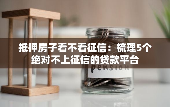 抵押房子看不看征信：梳理5个绝对不上征信的贷款平台