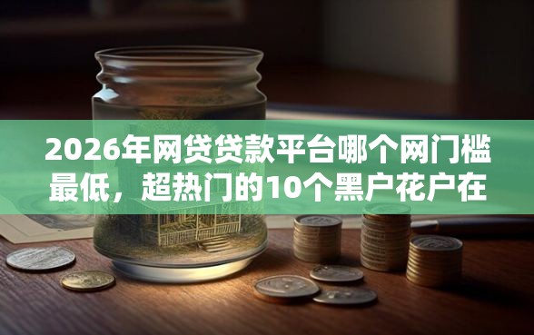2026年网贷贷款平台哪个网门槛最低，超热门的10个黑户花户在平台能下款推荐