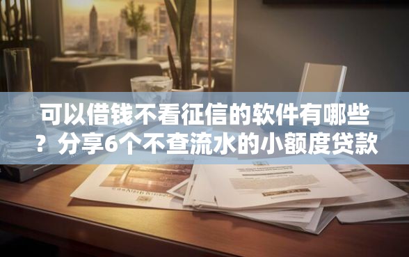 可以借钱不看征信的软件有哪些？分享6个不查流水的小额度贷款平台