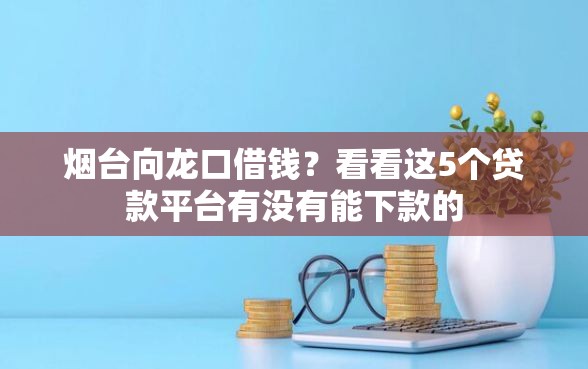 烟台向龙口借钱？看看这5个贷款平台有没有能下款的