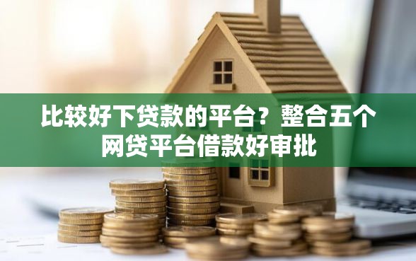 比较好下贷款的平台？整合五个网贷平台借款好审批