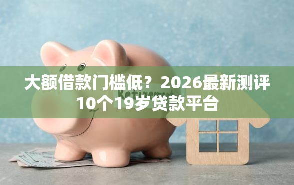 大额借款门槛低？2026最新测评10个19岁贷款平台