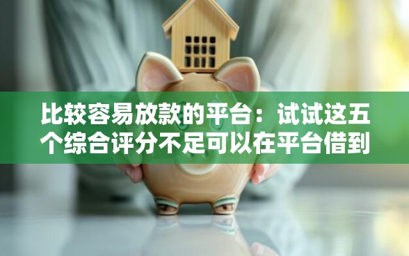 比较容易放款的平台：试试这五个综合评分不足可以在平台借到钱
