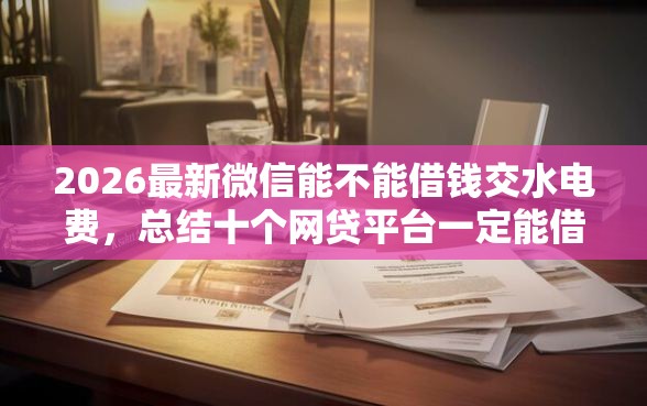 2026最新微信能不能借钱交水电费，总结十个网贷平台一定能借到钱！