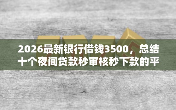 2026最新银行借钱3500，总结十个夜间贷款秒审核秒下款的平台！