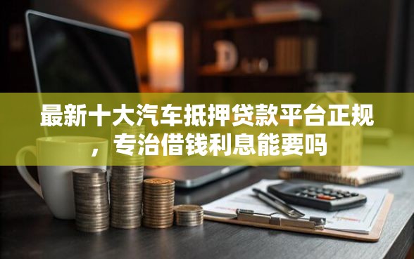 最新十大汽车抵押贷款平台正规，专治借钱利息能要吗