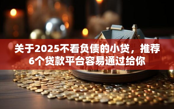 关于2025不看负债的小贷，推荐6个贷款平台容易通过给你